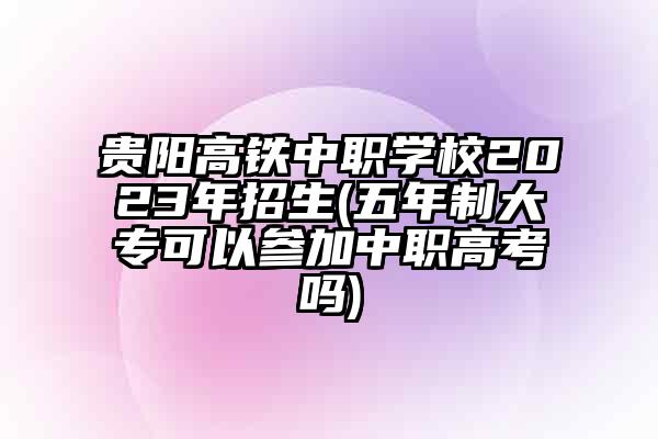 贵阳高铁中职学校2023年招生(五年制大专可以参加中职高考吗)