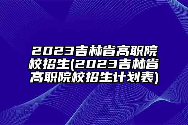2023吉林省高职院校招生(2023吉林省高职院校招生计划表)