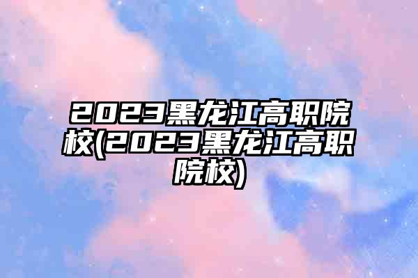 2023黑龙江高职院校(2023黑龙江高职院校)