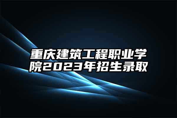 重庆建筑工程职业学院2023年招生录取